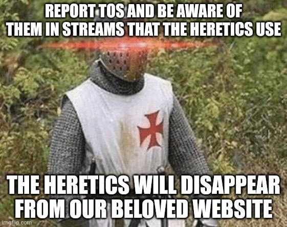 Growing Stronger Crusader | REPORT TOS AND BE AWARE OF THEM IN STREAMS THAT THE HERETICS USE; THE HERETICS WILL DISAPPEAR FROM OUR BELOVED WEBSITE | image tagged in growing stronger crusader | made w/ Imgflip meme maker