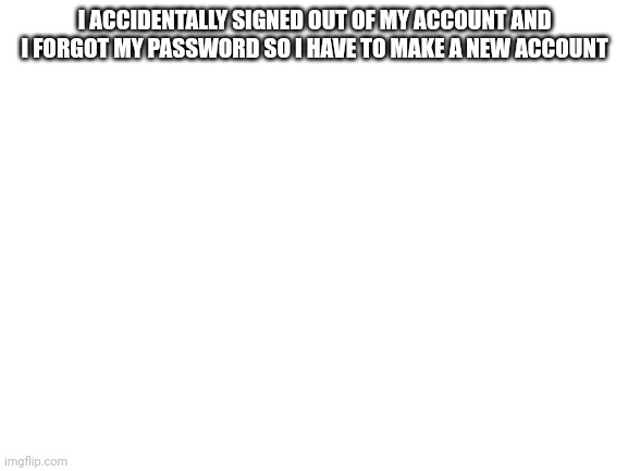 Blank White Template | I ACCIDENTALLY SIGNED OUT OF MY ACCOUNT AND I FORGOT MY PASSWORD SO I HAVE TO MAKE A NEW ACCOUNT | image tagged in blank white template | made w/ Imgflip meme maker