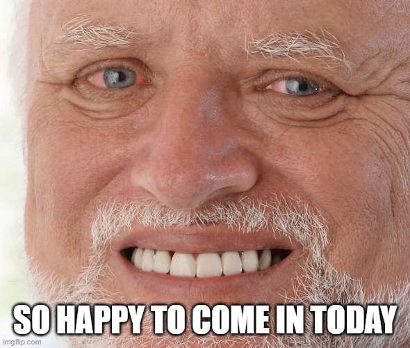 Hide the Pain Harold | SO HAPPY TO COME IN TODAY | image tagged in hide the pain harold | made w/ Imgflip meme maker