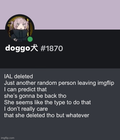 Doggo discord temp | IAL deleted 
Just another random person leaving imgflip
I can predict that she’s gonna be back tho 
She seems like the type to do that
I don’t really care that she deleted tho but whatever | image tagged in doggo discord temp | made w/ Imgflip meme maker