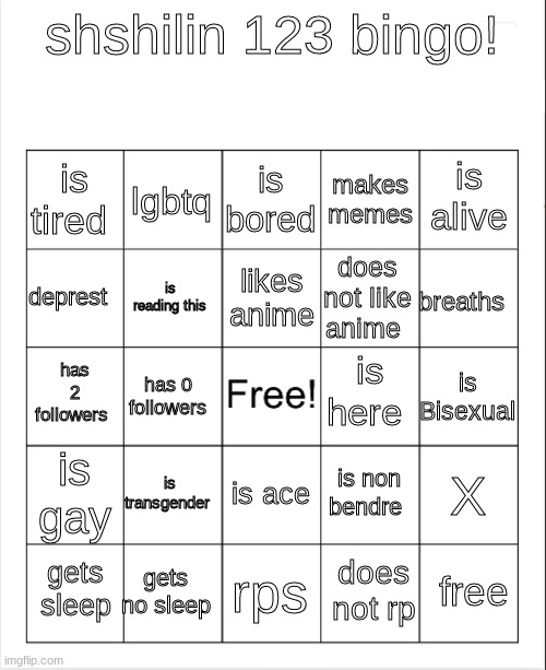 meme4 | shshilin 123 bingo! is bored; lgbtq; is alive; is tired; makes memes; likes anime; deprest; breaths; does not like anime; is reading this; is here; has 2 followers; is Bisexual; has 0 followers; is gay; is transgender; X; is non bendre; is ace; gets no sleep; free; gets sleep; rps; does not rp | image tagged in blank bingo,bingo | made w/ Imgflip meme maker