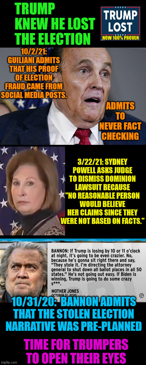 Trump cultists care more about saving face than the truth. | TRUMP KNEW HE LOST THE ELECTION; 10/2/21: GUILIANI ADMITS THAT HIS PROOF OF ELECTION FRAUD CAME FROM SOCIAL MEDIA POSTS. ADMITS TO NEVER FACT CHECKING; 3/22/21: SYDNEY POWELL ASKS JUDGE TO DISMISS DOMINION LAWSUIT BECAUSE "NO REASONABLE PERSON WOULD BELIEVE HER CLAIMS SINCE THEY WERE NOT BASED ON FACTS."; 10/31/20:  BANNON ADMITS THAT THE STOLEN ELECTION NARRATIVE WAS PRE-PLANNED; TIME FOR TRUMPERS TO OPEN THEIR EYES | image tagged in trump lost,j4j6,insurrection,lost not stolen | made w/ Imgflip meme maker