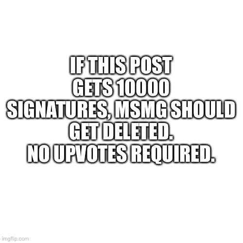Blank Transparent Square | IF THIS POST GETS 10000 SIGNATURES, MSMG SHOULD GET DELETED. NO UPVOTES REQUIRED. | image tagged in memes,blank transparent square | made w/ Imgflip meme maker