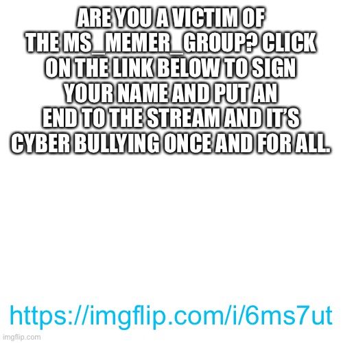 Put your signature here to end the MSmg! https://imgflip.com/i/6ms7ut | ARE YOU A VICTIM OF THE MS_MEMER_GROUP? CLICK ON THE LINK BELOW TO SIGN YOUR NAME AND PUT AN END TO THE STREAM AND IT’S CYBER BULLYING ONCE AND FOR ALL. https://imgflip.com/i/6ms7ut | image tagged in memes,blank transparent square,cyberbullying,bullying,msmg,lets end it now | made w/ Imgflip meme maker