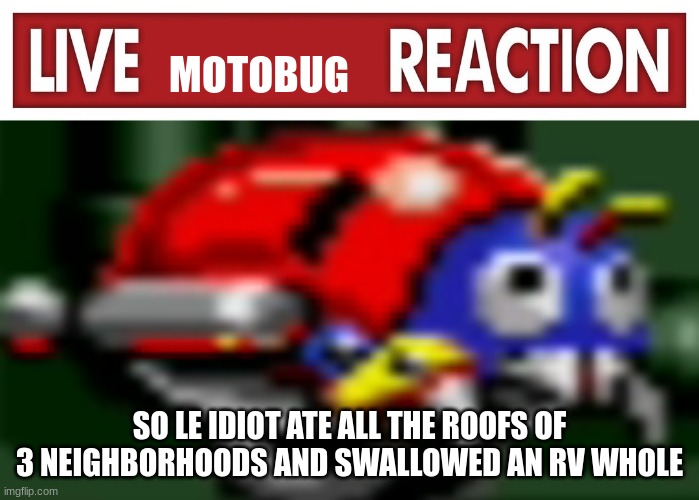 live motobug reaction | SO LE IDIOT ATE ALL THE ROOFS OF 3 NEIGHBORHOODS AND SWALLOWED AN RV WHOLE | image tagged in live motobug reaction | made w/ Imgflip meme maker