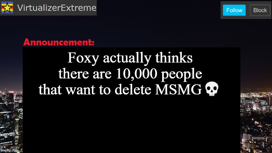 I'm dumb, but i know enough to understand that what they're trying to achieve isn't possible. | Foxy actually thinks there are 10,000 people that want to delete MSMG💀 | image tagged in virtualizerextreme announcement template | made w/ Imgflip meme maker
