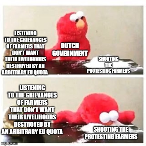 elmo cocaine | LISTENING TO THE GRIEVANCES OF FARMERS THAT DON'T WANT THEIR LIVELIHOODS DESTROYED BY AN ARBITRARY EU QUOTA; SHOOTING THE PROTESTING FARMERS; DUTCH GOVERNMENT; LISTENING TO THE GRIEVANCES OF FARMERS THAT DON'T WANT THEIR LIVELIHOODS DESTROYED BY AN ARBITRARY EU QUOTA; SHOOTING THE PROTESTING FARMERS | image tagged in elmo cocaine | made w/ Imgflip meme maker