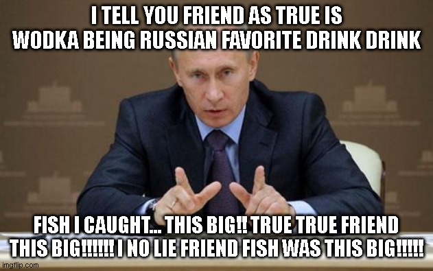 fish tales with vladimir | I TELL YOU FRIEND AS TRUE IS WODKA BEING RUSSIAN FAVORITE DRINK DRINK; FISH I CAUGHT... THIS BIG!! TRUE TRUE FRIEND THIS BIG!!!!!! I NO LIE FRIEND FISH WAS THIS BIG!!!!! | image tagged in memes,vladimir putin | made w/ Imgflip meme maker