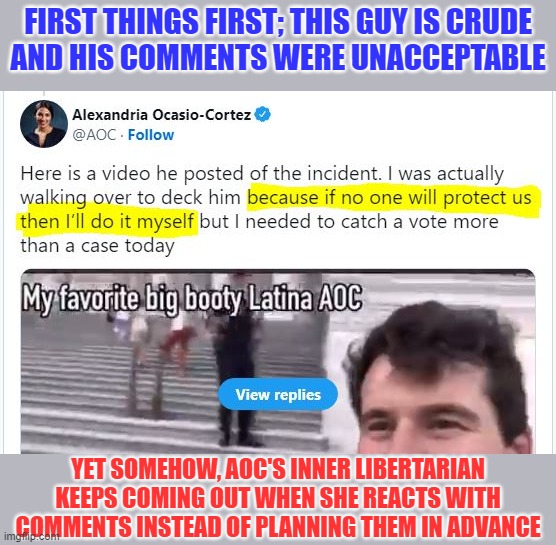 When being honest and reacting naturally, AOC makes STRONG case for the 2nd amendment | FIRST THINGS FIRST; THIS GUY IS CRUDE
AND HIS COMMENTS WERE UNACCEPTABLE; YET SOMEHOW, AOC'S INNER LIBERTARIAN KEEPS COMING OUT WHEN SHE REACTS WITH COMMENTS INSTEAD OF PLANNING THEM IN ADVANCE | image tagged in aoc,2nd amendment,aoc is not a liberal at heart,aoc true colors,liberals suck | made w/ Imgflip meme maker