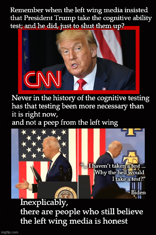 Joe Biden's cognitive testing | Remember when the left wing media insisted
that President Trump take the cognitive ability
test; and he did, just to shut them up? Never in the history of the cognitive testing
has that testing been more necessary than
it is right now, 
and not a peep from the left wing; “... I haven’t taken a test ...
Why the hell would 
I take a test?”
 
Biden; Inexplicably, 
there are people who still believe
the left wing media is honest | image tagged in joe biden's cognitive testing | made w/ Imgflip meme maker