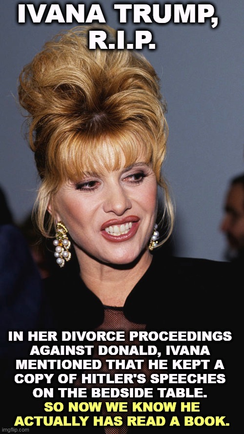 IVANA TRUMP, 
R.I.P. IN HER DIVORCE PROCEEDINGS 
AGAINST DONALD, IVANA 
MENTIONED THAT HE KEPT A 
COPY OF HITLER'S SPEECHES 
ON THE BEDSIDE TABLE. SO NOW WE KNOW HE ACTUALLY HAS READ A BOOK. | image tagged in trump,hitler,speech | made w/ Imgflip meme maker
