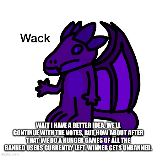 WAIT I HAVE A BETTER IDEA, WE’LL CONTINUE WITH THE VOTES, BUT HOW ABOUT AFTER THAT, WE DO A HUNGER GAMES OF ALL THE BANNED USERS CURRENTLY LEFT. WINNER GETS UNBANNED. | made w/ Imgflip meme maker