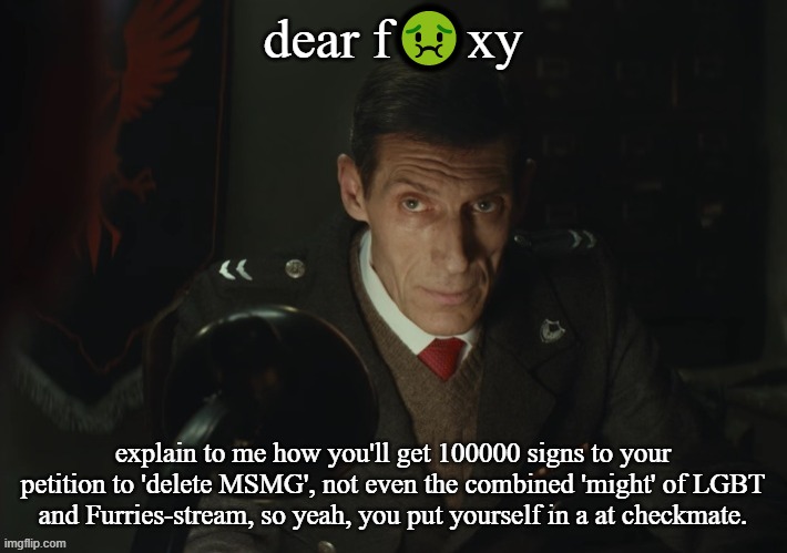 what | dear f🤢xy; explain to me how you'll get 100000 signs to your petition to 'delete MSMG', not even the combined 'might' of LGBT and Furries-stream, so yeah, you put yourself in a at checkmate. | image tagged in what | made w/ Imgflip meme maker