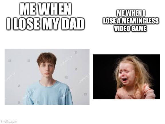 Blank White Template | ME WHEN I LOSE MY DAD; ME WHEN I LOSE A MEANINGLESS VIDEO GAME | image tagged in blank white template | made w/ Imgflip meme maker