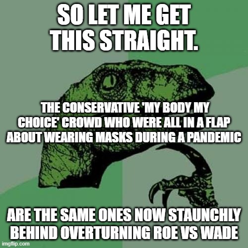 Conservative Cognitive Dissonance |  SO LET ME GET THIS STRAIGHT. THE CONSERVATIVE 'MY BODY MY CHOICE' CROWD WHO WERE ALL IN A FLAP ABOUT WEARING MASKS DURING A PANDEMIC; ARE THE SAME ONES NOW STAUNCHLY BEHIND OVERTURNING ROE VS WADE | image tagged in memes,roevswade,cognitive dissonance,conservatives | made w/ Imgflip meme maker