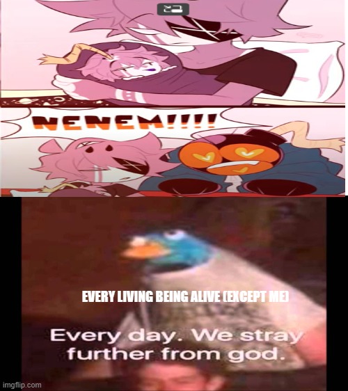 don't ask why I like it | EVERY LIVING BEING ALIVE (EXCEPT ME) | image tagged in every day we stray further from god | made w/ Imgflip meme maker