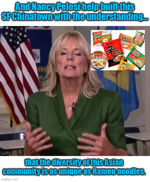 I wonder what food she will use for the black communities. | And Nancy Pelosi help built this SF Chinatown with the understanding... that the diversity of this Asian community is as unique as Ramen noodles. | image tagged in jill biden,liberals,taco,democrats,left,hispanics | made w/ Imgflip meme maker