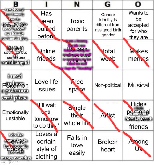 TheSuitedGayWeeb's Bingo | i am bisexual but i honestly hate the community and a lot of "genders" etc i basically just hate the lgbtq; i'm bad at socializing irl; it was a frenemy, but tbh i was kinda just using her cuz she gave me stuff to manipulate me but i liked the stuff so i kept the "friendship"; i used to have a pokemon card phase; i hide some stuff from my friends; i do like comic books but i basically just read manga nowadays | image tagged in jer-sama's bingo | made w/ Imgflip meme maker