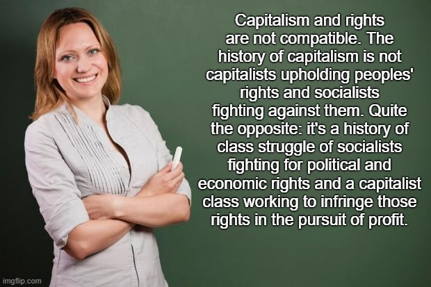 What they don't teach you in history class | Capitalism and rights
are not compatible. The history of capitalism is not
capitalists upholding peoples' rights and socialists fighting against them. Quite the opposite: it's a history of
class struggle of socialists fighting for political and economic rights and a capitalist class working to infringe those
rights in the pursuit of profit. | image tagged in teacher meme,socialism,communism,capitalism,free market,anarchism | made w/ Imgflip meme maker