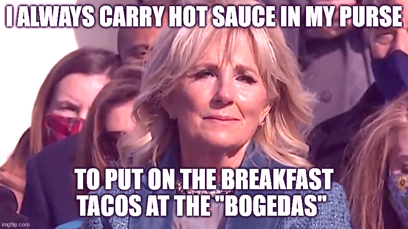 Jill Biden | I ALWAYS CARRY HOT SAUCE IN MY PURSE; TO PUT ON THE BREAKFAST TACOS AT THE "BOGEDAS" | image tagged in jill biden | made w/ Imgflip meme maker