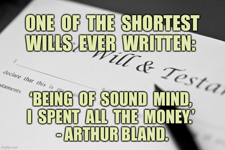 Shortest Will | ONE  OF  THE  SHORTEST WILLS  EVER  WRITTEN:; ‘BEING  OF  SOUND  MIND, 
I  SPENT  ALL  THE  MONEY.’ 
- ARTHUR BLAND. | image tagged in last will,short will,sound mind,spent the money,fun | made w/ Imgflip meme maker