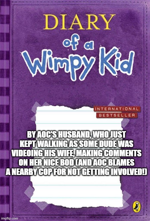 Aoc's hubby | BY AOC'S HUSBAND, WHO JUST KEPT WALKING AS SOME DUDE WAS VIDEOING HIS WIFE, MAKING COMMENTS ON HER NICE BOD (AND AOC BLAMES A NEARBY COP FOR NOT GETTING INVOLVED!) | image tagged in diary of a wimpy kid cover template,aoc | made w/ Imgflip meme maker