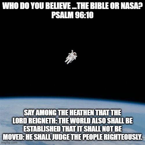 Astronaut | WHO DO YOU BELIEVE ...THE BIBLE OR NASA?
PSALM 96:10; SAY AMONG THE HEATHEN THAT THE LORD REIGNETH: THE WORLD ALSO SHALL BE ESTABLISHED THAT IT SHALL NOT BE MOVED: HE SHALL JUDGE THE PEOPLE RIGHTEOUSLY. | image tagged in astronaut | made w/ Imgflip meme maker