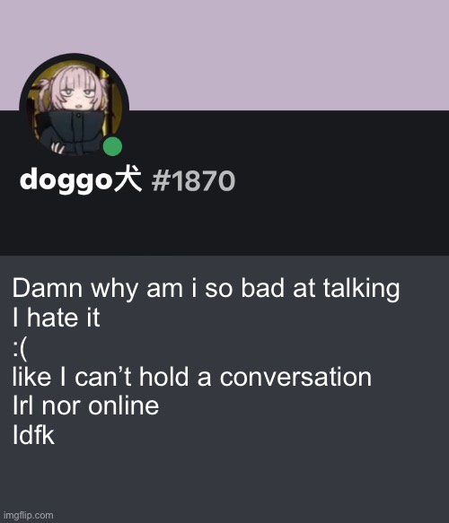 Doggo discord temp | Damn why am i so bad at talking
I hate it 
:(
like I can’t hold a conversation 
Irl nor online
Idfk | image tagged in doggo discord temp | made w/ Imgflip meme maker