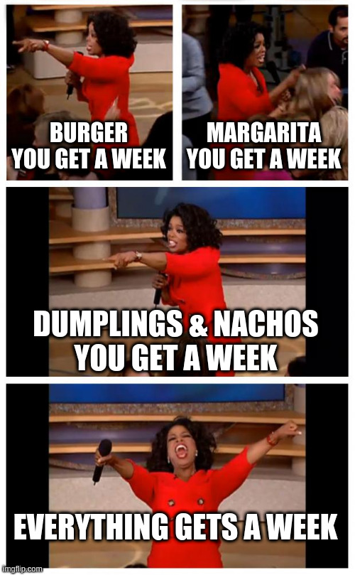 Oprah You Get A Car Everybody Gets A Car Meme | BURGER
YOU GET A WEEK; MARGARITA
YOU GET A WEEK; DUMPLINGS & NACHOS
YOU GET A WEEK; EVERYTHING GETS A WEEK | image tagged in memes,oprah you get a car everybody gets a car,Portland | made w/ Imgflip meme maker