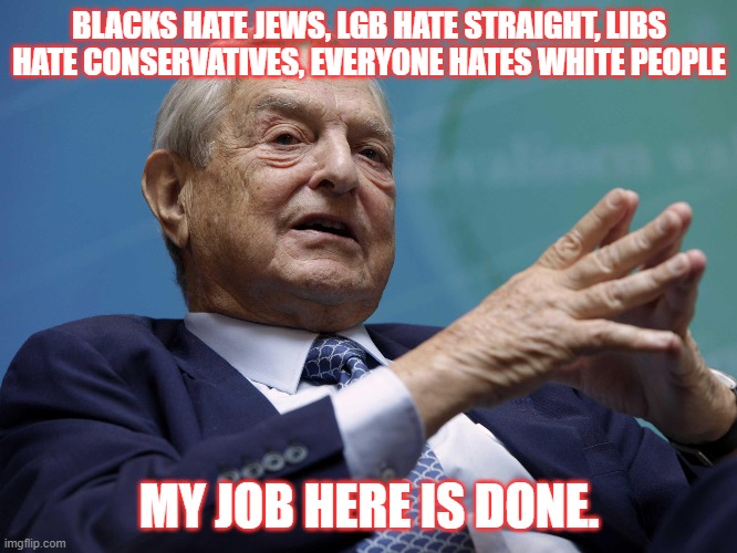 Not sorry Soros |  BLACKS HATE JEWS, LGB HATE STRAIGHT, LIBS HATE CONSERVATIVES, EVERYONE HATES WHITE PEOPLE; MY JOB HERE IS DONE. | image tagged in soros,conflict,democrats | made w/ Imgflip meme maker