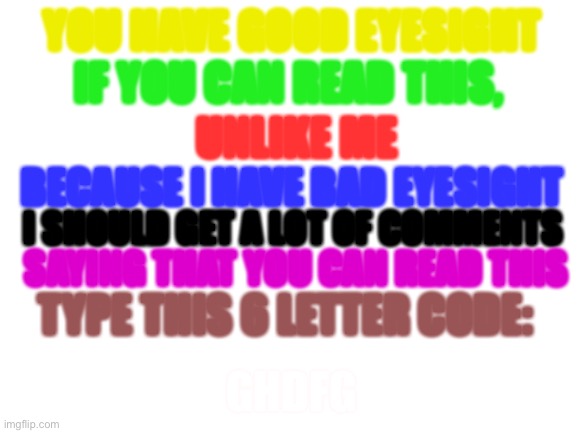 Image Title |  YOU HAVE GOOD EYESIGHT; IF YOU CAN READ THIS, UNLIKE ME; BECAUSE I HAVE BAD EYESIGHT; I SHOULD GET A LOT OF COMMENTS; SAYING THAT YOU CAN READ THIS; TYPE THIS 6 LETTER CODE:; GHDFG | image tagged in blank white template | made w/ Imgflip meme maker