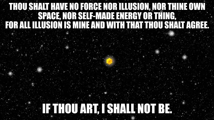 ActualScientology Memes | THOU SHALT HAVE NO FORCE NOR ILLUSION, NOR THINE OWN
SPACE, NOR SELF-MADE ENERGY OR THING, FOR ALL ILLUSION IS MINE AND WITH THAT THOU SHALT AGREE. IF THOU ART, I SHALL NOT BE. | image tagged in telescope,space,scientology | made w/ Imgflip meme maker