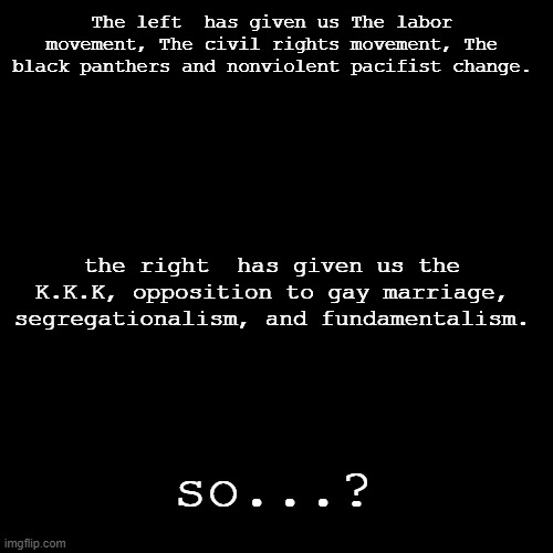 ???? | The left  has given us The labor movement, The civil rights movement, The black panthers and nonviolent pacifist change. the right  has given us the K.K.K, opposition to gay marriage, segregationalism, and fundamentalism. so...? | image tagged in blank black square template | made w/ Imgflip meme maker