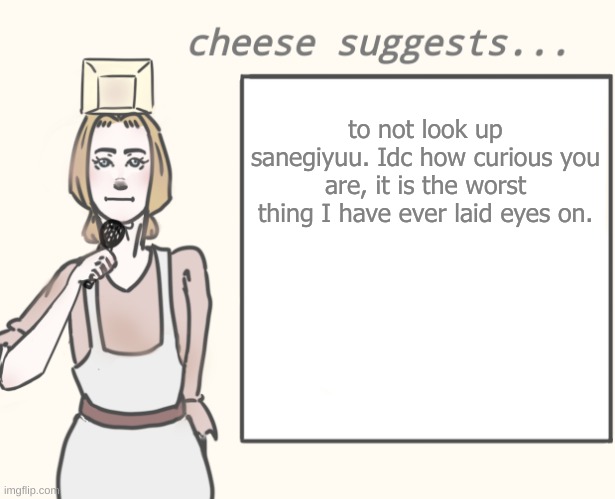 cheese suggests... | to not look up sanegiyuu. Idc how curious you are, it is the worst thing I have ever laid eyes on. | image tagged in cheese suggests | made w/ Imgflip meme maker