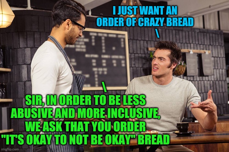 What next ? |  I JUST WANT AN ORDER OF CRAZY BREAD
             \; \
SIR, IN ORDER TO BE LESS ABUSIVE AND MORE INCLUSIVE, WE ASK THAT YOU ORDER "IT'S OKAY TO NOT BE OKAY" BREAD | image tagged in microaggression,mental health,political correctness | made w/ Imgflip meme maker