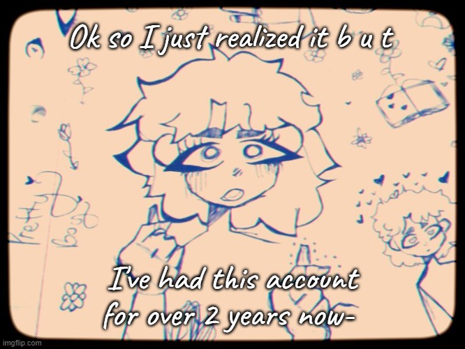 Technically like 2 years and 2 days | Ok so I just realized it b u t; I've had this account for over 2 years now- | made w/ Imgflip meme maker