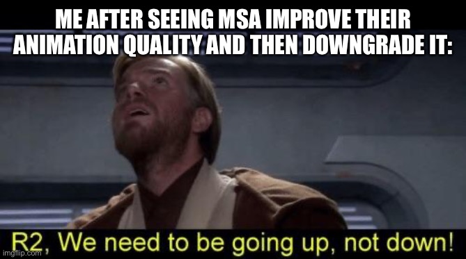 Obi Wan we need to be going up R2 | ME AFTER SEEING MSA IMPROVE THEIR ANIMATION QUALITY AND THEN DOWNGRADE IT: | image tagged in obi wan we need to be going up r2 | made w/ Imgflip meme maker