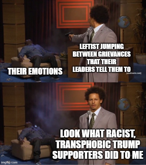 Who Killed Hannibal | LEFTIST JUMPING BETWEEN GRIEVANCES THAT THEIR LEADERS TELL THEM TO; THEIR EMOTIONS; LOOK WHAT RACIST, TRANSPHOBIC TRUMP SUPPORTERS DID TO ME | image tagged in memes,who killed hannibal | made w/ Imgflip meme maker