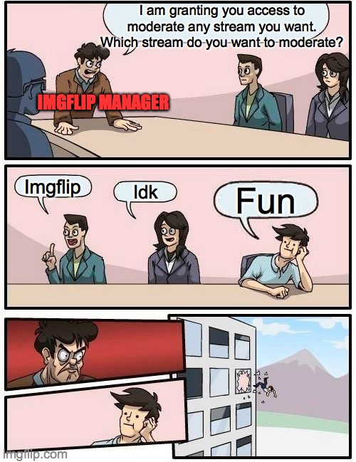 Boardroom Meeting Suggestion | I am granting you access to moderate any stream you want. Which stream do you want to moderate? IMGFLIP MANAGER; Imgflip; Idk; Fun | image tagged in memes,boardroom meeting suggestion | made w/ Imgflip meme maker