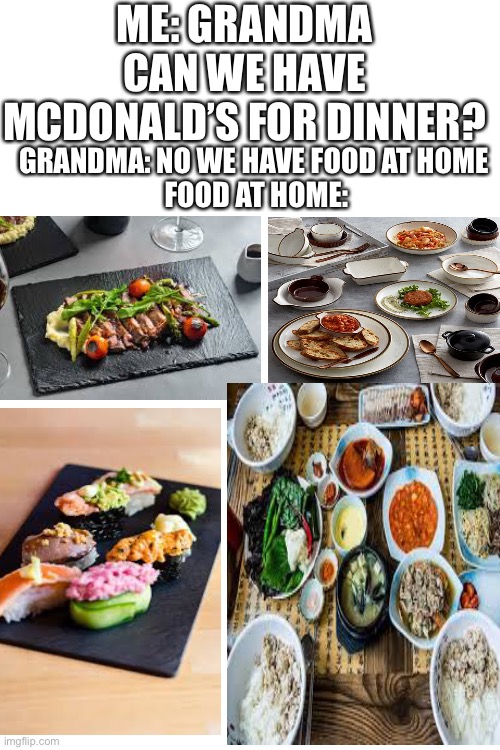 Dn | ME: GRANDMA CAN WE HAVE MCDONALD’S FOR DINNER? GRANDMA: NO WE HAVE FOOD AT HOME 
FOOD AT HOME: | image tagged in blank white template,grandma,memes,food | made w/ Imgflip meme maker