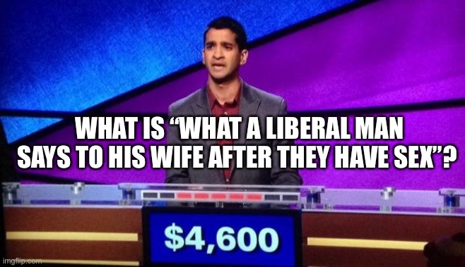 Zamir Jeopardy | WHAT IS “WHAT A LIBERAL MAN SAYS TO HIS WIFE AFTER THEY HAVE SEX”? | image tagged in zamir jeopardy | made w/ Imgflip meme maker