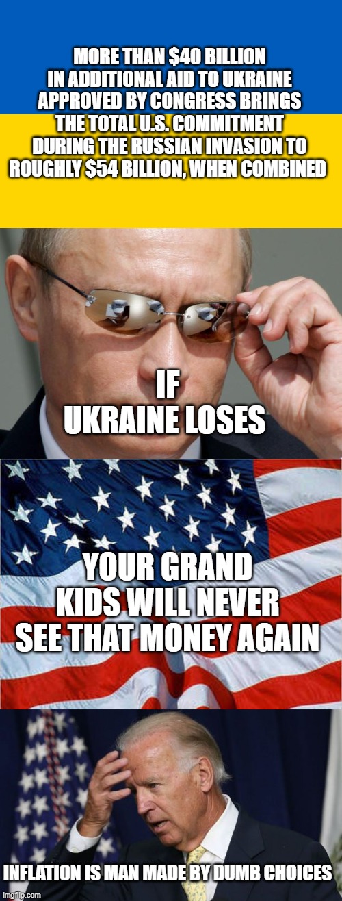 Just the Facts and were not Putin you on | MORE THAN $40 BILLION IN ADDITIONAL AID TO UKRAINE APPROVED BY CONGRESS BRINGS THE TOTAL U.S. COMMITMENT DURING THE RUSSIAN INVASION TO ROUGHLY $54 BILLION, WHEN COMBINED; IF UKRAINE LOSES; YOUR GRAND KIDS WILL NEVER SEE THAT MONEY AGAIN; INFLATION IS MAN MADE BY DUMB CHOICES | image tagged in ukraine flag,in soviet russia,usa flag,joe biden worries | made w/ Imgflip meme maker