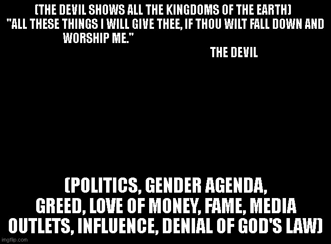 true nature of tthi world | (THE DEVIL SHOWS ALL THE KINGDOMS OF THE EARTH)   "ALL THESE THINGS I WILL GIVE THEE, IF THOU WILT FALL DOWN AND WORSHIP ME."                                                       
                                                        THE DEVIL; (POLITICS, GENDER AGENDA, GREED, LOVE OF MONEY, FAME, MEDIA OUTLETS, INFLUENCE, DENIAL OF GOD'S LAW) | image tagged in blank black | made w/ Imgflip meme maker
