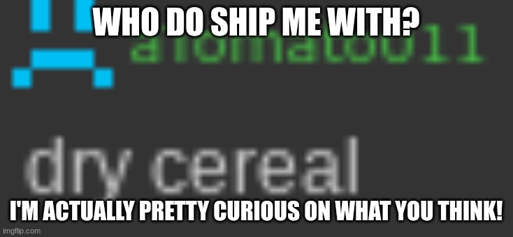 dry cereal | WHO DO SHIP ME WITH? I'M ACTUALLY PRETTY CURIOUS ON WHAT YOU THINK! | image tagged in dry cereal | made w/ Imgflip meme maker