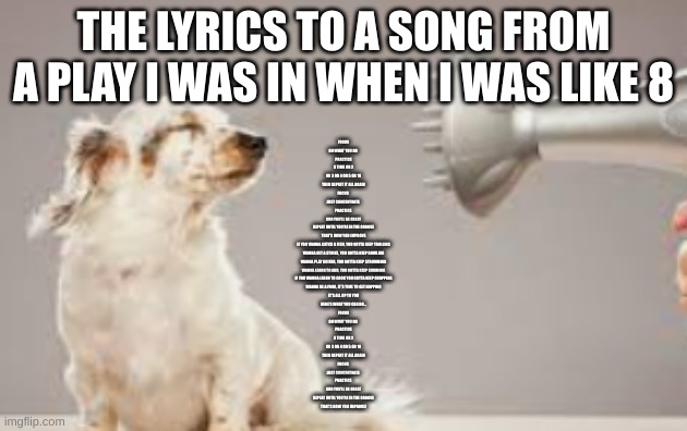 grooming | THE LYRICS TO A SONG FROM A PLAY I WAS IN WHEN I WAS LIKE 8; FOCUS
ON WHAT YOU DO 
PRACTICE
A TIME OR 2
OR 3 OR 4 OR 5 OR 10
THEN REPEAT IT ALL AGAIN

FOCUS 
JUST CONCENTRATE 
PRACTICE 
AND YOU'LL BE GREAT
REPEAT UNTIL YOU'RE IN THE GROOVE
THAT'S HOW YOU IMPROVE

IF YOU WANNA CATCH A FISH, YOU GOTTA KEEP TROLLING
WANNA GET A STRIKE, YOU GOTTA KEEP BOWLING
WANNA PLAY GUITAR, YOU GOTTA KEEP STRUMMING
WANNA LEARN TO ADD, YOU GOTTA KEEP SUMMING
IF YOU WANNA LEARN TO COOK YOU GOTTA KEEP CHOPPING
WANNA BE A FROG, IT'S TIME TO GET HOPPING
IT'S ALL UP TO YOU
HERE'S WHAT YOU CAN DO...

FOCUS
ON WHAT YOU DO 
PRACTICE
A TIME OR 2
OR 3 OR 4 OR 5 OR 10
THEN REPEAT IT ALL AGAIN

FOCUS 
JUST CONCENTRATE 
PRACTICE 
AND YOU'LL BE GREAT
REPEAT UNTIL YOU'RE IN THE GROOVE
THAT'S HOW YOU IMPROVE! | image tagged in grooming | made w/ Imgflip meme maker