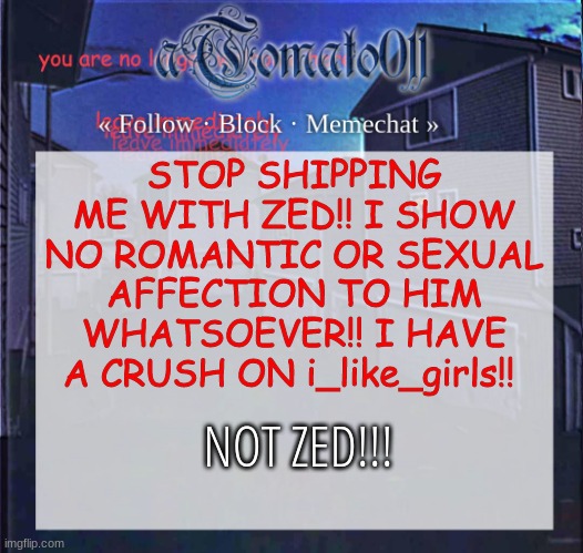 aTomato011 | STOP SHIPPING ME WITH ZED!! I SHOW NO ROMANTIC OR SEXUAL AFFECTION TO HIM WHATSOEVER!! I HAVE A CRUSH ON i_like_girls!! NOT ZED!!! | image tagged in atomato011 | made w/ Imgflip meme maker