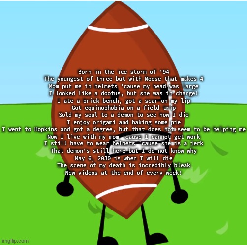 FOOTBALL | Born in the ice storm of '94
The youngest of three but with Moose that makes 4
Mom put me in helmets 'cause my head was large
I looked like a doofus, but she was in charge!
I ate a brick bench, got a scar on my lip
Got equinophobia on a field trip
Sold my soul to a demon to see how I die
I enjoy origami and baking some pie
I went to Hopkins and got a degree, but that does not seem to be helping me
Now I live with my mom 'cause I cannot get work
I still have to wear helmets 'cause she is a jerk
That demon's still here but I do not know why
May 6, 2030 is when I will die
The scene of my death is incredibly bleak
New videos at the end of every week! | image tagged in football | made w/ Imgflip meme maker