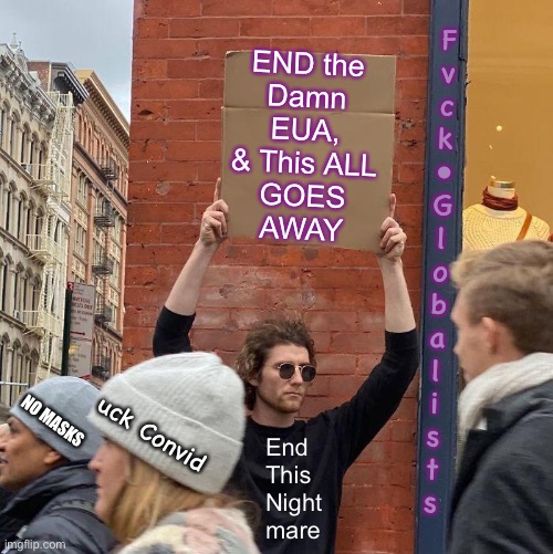 There IS NO Emergency.  We MUST Remove the EUA, before They use it Against Us Again | F
v
c
k
•
G
l
o
b
a
l
i
s
t
s; END the
Damn
EUA,
& This ALL
GOES
AWAY; NO MASKS; uck Convid; End
This
Night
mare | image tagged in memes,guy holding cardboard sign,dems want power money control,control freaks can kissmyass,u 2 fjb voters,fjb | made w/ Imgflip meme maker