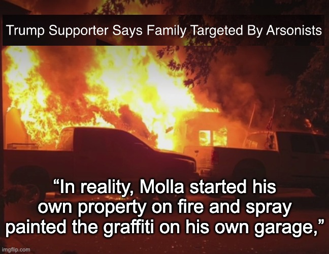 Trumpster fire: FALSE FLAG | “In reality, Molla started his own property on fire and spray painted the graffiti on his own garage,” | image tagged in gop,maga,lie,false flag,fraud,arson | made w/ Imgflip meme maker