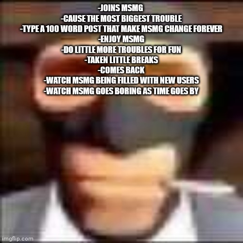 short history of me here and my msmg experience | -JOINS MSMG 
-CAUSE THE MOST BIGGEST TROUBLE
-TYPE A 100 WORD POST THAT MAKE MSMG CHANGE FOREVER
-ENJOY MSMG
-DO LITTLE MORE TROUBLES FOR FUN
-TAKEN LITTLE BREAKS
-COMES BACK
-WATCH MSMG BEING FILLED WITH NEW USERS
-WATCH MSMG GOES BORING AS TIME GOES BY | image tagged in spi | made w/ Imgflip meme maker